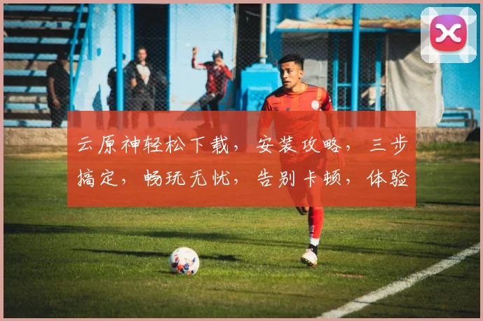 云原神轻松下载，安装攻略，三步搞定，畅玩无忧，告别卡顿，体验极致