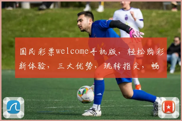 国民彩票welcome手机版，轻松购彩新体验，三大优势，玩转指尖，畅享好运
