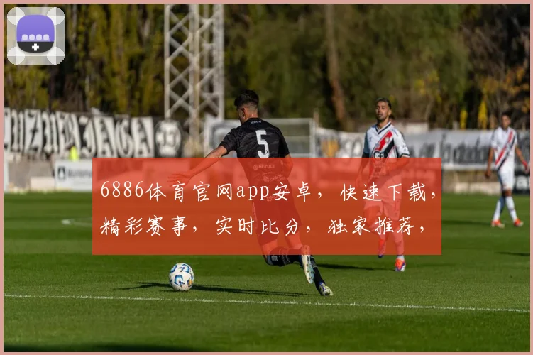 6886体育官网app安卓，快速下载，精彩赛事，实时比分，独家推荐，不容错过